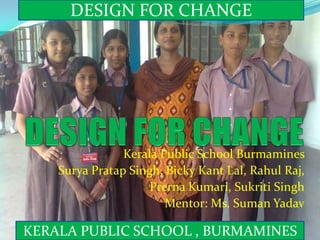 DESIGN FOR CHANGE  DESIGN FOR CHANGE  Kerala Public School Burmamines Surya Pratap Singh, Bicky Kant Lal, Rahul Raj, PrernaKumari, SukritiSingh Mentor: Ms. SumanYadav KERALA PUBLIC SCHOOL , BURMAMINES  
