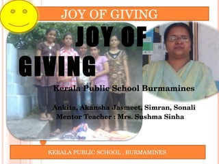 JOY OF GIVING  Kerala Public School Burmamines  Ankita, Akansha Jasmeet, Simran, Sonali Mentor Teacher : Mrs. Sushma Sinha JOY OF GIVING  KERALA PUBLIC SCHOOL , BURMAMINES  