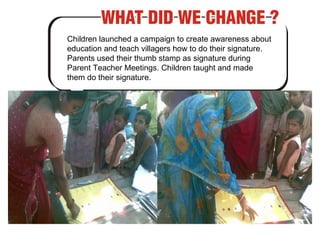 Children launched a campaign to create awareness about education and teach villagers how to do their signature. Parents used their thumb stamp as signature during Parent Teacher Meetings. Children taught and made them do their signature. 