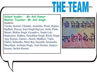 School leader:  Mr.Anil Kumar Mentor Teacher: Mr.Anil Singh Students: Versha, Komal, Chandni, Anamika, Preeti, Rajnee,  RajBala ,Pawan, Soni Singh,Sajivan, Anita, Pinki, Shanti, Shikha Singh, Gyandevi, Nanhi Lali, Rajkumari, Sadhna, Satyabhan Singh ,Ruchi Singh Ajay Kumar, Gaurav, Akash, Madhuri, Vipin, Nikhil, Sailendra, Mool Raj, Saurabh, Somendra Sheeshpal, Archana Singh, Amit Kumar, Sanjeev Kumar, Sachin Kumar.  