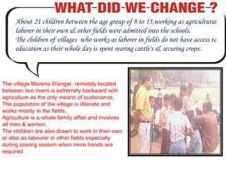 About 21 children between the age group of 8 to 15,working as agricultural laborer in their own & other fields were admitted into the schools.  The children of villages  who works as laborer in fields do not have access to education as their whole day is spent rearing cattle's & securing crops. The village Marena Wangar, remotely located between two rivers is extremely backward with agriculture as the only means of sustenance. The population of the village is illiterate and works mostly in the fields. Agriculture is a whole family affair and involves all men & women. The children are also drawn to work in their own or also as labourer in other fields especially during sowing season when more hands are required.  