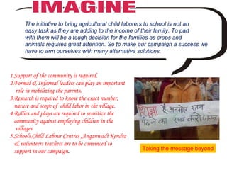 . The initiative to bring agricultural child laborers to school is not an  easy task as they are adding to the income of their family. To part  with them will be a tough decision for the families as crops and  animals requires great attention. So to make our campaign a success we have to arm ourselves with many alternative solutions.  1.Support of the community is required. 2.Formal & Informal leaders can play an important role in mobilizing the parents. 3.Research is required to know the exact number, nature and scope of  child labor in the village. 4.Rallies and plays are required to sensitize the community against employing children in the villages. 5.Schools,Child Labour Centres ,Anganwadi Kendra & volunteers teachers are to be convinced to support in our campaign .  Taking the message beyond 