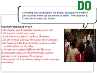 . A meeting was conducted in the school between the teachers and students to discuss the course of action. The sarpanch &  School donor were also invited . Important decisions made 1.The students were divided into 5 teams of seven each. 2.The team has a leader and a name. 3.Each Team was assigned a teacher as the mentor. 4.Mr Shivraj Singh was made the incharge of the campaign. 5.The Sarpanch & the donor decided to stand by us and to use their influence in the village. 6.The teams were assigned different roles like survey, documentation, rallies, door to door meetings, signature campaign etc as the process of the campaign. 7.Some ground rule to be observed during the entire campaign were decided. 