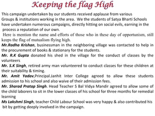 This campaign undertaken by our students received applause from various  Groups & institutions working in the area.  We the students of Satya Bharti Schools  have undertaken numerous campaigns, directly hitting on social evils, earning in the process a reputation of our own . Here is mention the name and efforts of those who in these day of opportunism, still keeps the flag of mutualism flying high. Mr.Radha Krishan , businessman in the neighboring village was contacted to help in the procurement of books & stationary for the students. Mr. R.K Gupta  donated his shed in the village for the conduct of classes by the volunteers Mr. S.K Singh , retired army man volunteered to conduct classes for these children at their suitability & timing. Mr. Amit Yadav ,Principal.Janhit Inter College agreed to allow these students admission to his school and also waive of their admission fees. Mr. Sharad Pratap Singh . Head Teacher S Bal Vidya Mandir agreed to allow some of the child laborers to sit in the lower classes of his school for three months for remedial learning Ms Lakshmi Singh , teacher Child Labour School was very happy & also contributed his  bit by getting deeply involved in the campaign. 