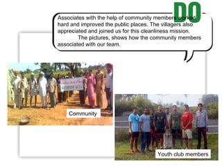 Associates with the help of community members worked hard and improved the public places. The villagers also appreciated and joined us for this cleanliness mission. The pictures, shows how the community members associated with our team. Community  Youth club members 