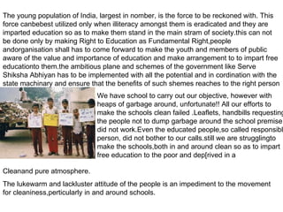 The young population of India, largest in nomber, is the force to be reckoned with. This force canbebest utilized only when illiteracy amongst them is eradicated and they are imparted education so as to make them stand in the main stram of society.this can not be done only by making Right to Education as Fundamental Right,people andorganisation shall has to come forward to make the youth and members of public aware of the value and importance of education and make arrangement to to impart free educationto them.the ambitious plane and schemes of the government like Serve Shiksha Abhiyan has to be implemented with all the potential and in cordination with the state machinary and ensure that the benefits of such shemes reaches to the right person We have school to carry out our objective, however with heaps of garbage around, unfortunate!! All our efforts to make the schools clean failed .Leaflets, handbills requesting the people not to dump garbage around the school premise did not work.Even the educated people,so called responsible person, did not bother to our calls.still we are strugglingto make the schools,both in and around clean so as to impart free education to the poor and dep[rived in a Cleanand pure atmosphere. The lukewarm and lackluster attitude of the people is an impediment to the movement for cleaniness,perticularly in and around schools. 