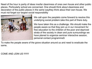 Need of the hour is parity of ideas insofar cleaniness of ones own house and other public places. Perticularly school are concerned. One should think about cleaniness and decoration of the public places in the same waythey think about their own house. We must not forget our largest social responsibility We call upon the peopleto come forward to resolve this underlying social problem.take this part of there duty. We have taken this as a challenge. We should make the people aware so that they join us in our movement for free education to the children of the poor and deprived strata of the society in clean and pure surroundings we have planed to organize seminar interactive session, personal contact programmeS To make the people aware of the grave situation around us and need to eradicate the same. COME AND JOIN US !!!!!!!! 