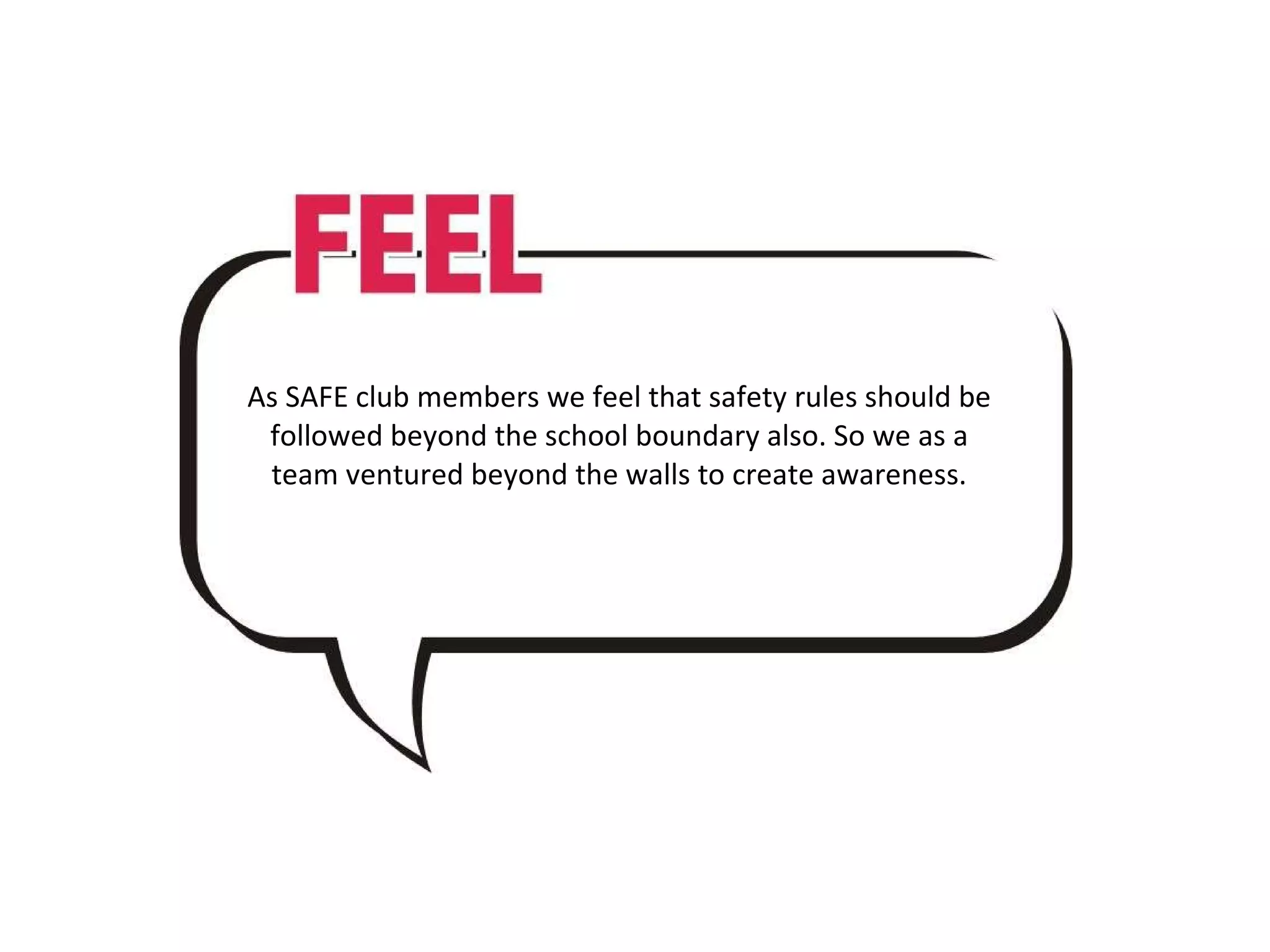 As SAFE club members we feel that safety rules should be followed beyond the school boundary also. So we as a team ventured beyond the walls to create awareness.