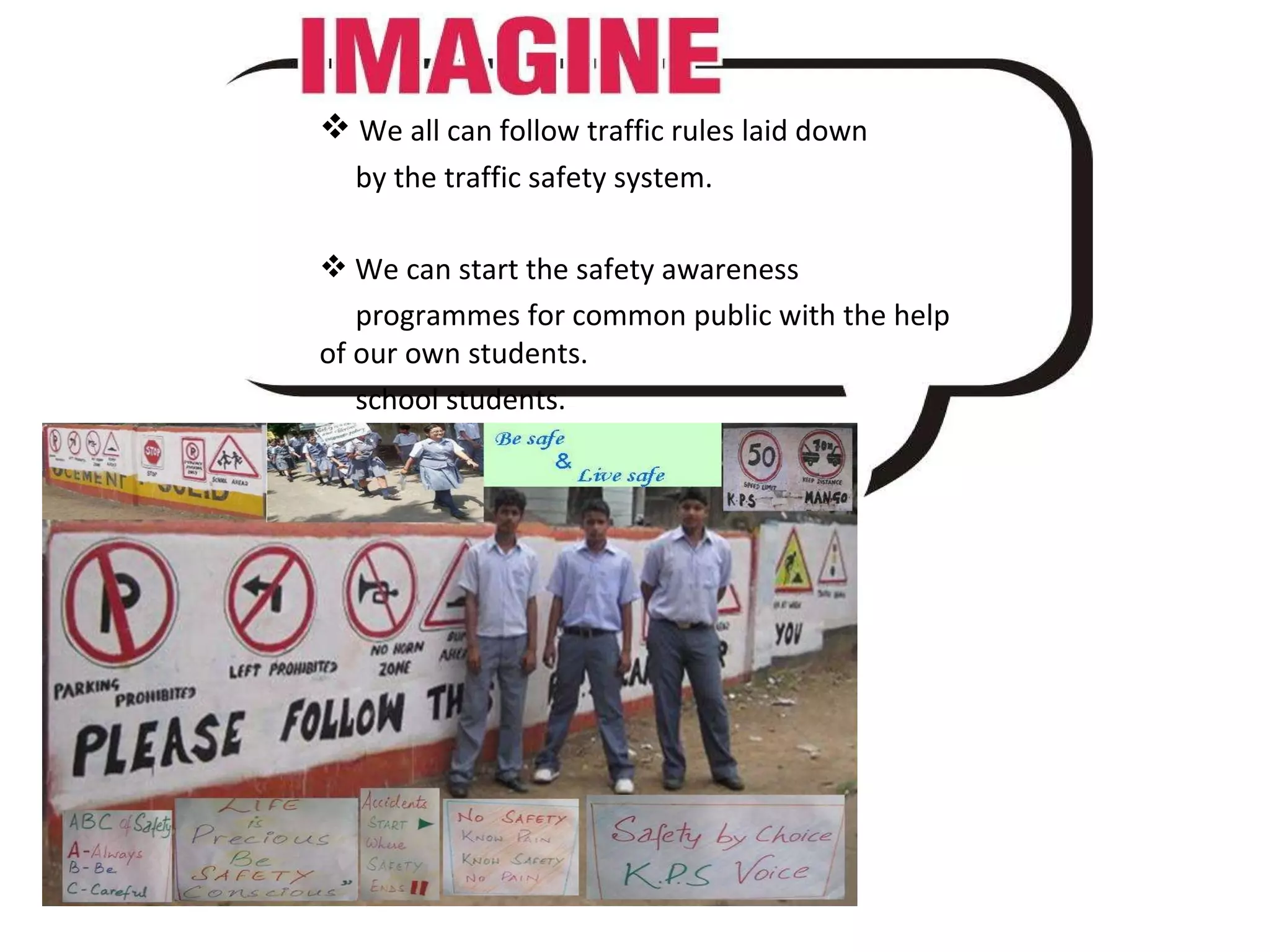 We all can follow traffic rules laid down by the traffic safety system. We can start the safety awareness programmes for common public with the help of our own students. school students.
