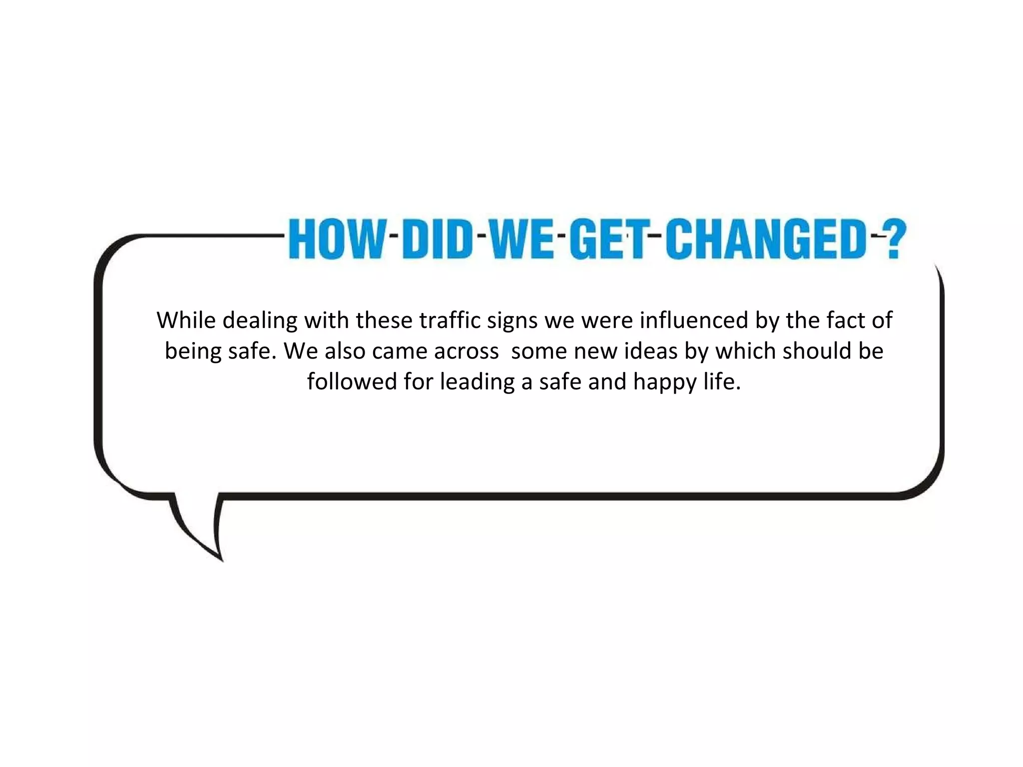 While dealing with these traffic signs we were influenced by the fact of being safe. We also came across some new ideas by which should be followed for leading a safe and happy life.