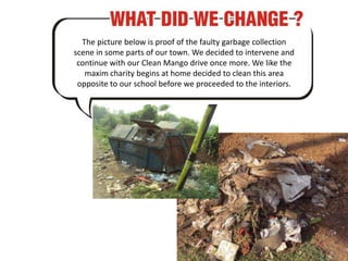 The picture below is proof of the faulty garbage collection scene in some parts of our town. We decided to intervene and continue with our Clean Mango drive once more. We like the maxim charity begins at home decided to clean this area opposite to our school before we proceeded to the interiors. 