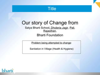Title Our story of Change from Satya Bharti School , Dholeria Jagir ,  Pali ,  Rajasthan , Bharti Foundation Problem being attempted to change : Sanitation in Village (Health & Hygiene) 