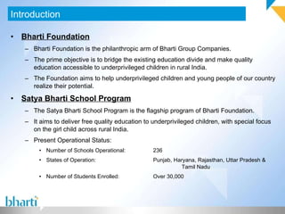 Bharti Foundation Bharti Foundation is the philanthropic arm of Bharti Group Companies. The prime objective is to bridge the existing education divide and make quality education accessible to underprivileged children in rural India. The Foundation aims to help underprivileged children and young people of our country realize their potential. Satya Bharti School Program The Satya Bharti School Program is the flagship program of Bharti Foundation. It aims to deliver free quality education to underprivileged children, with special focus on the girl child across rural India. Present Operational Status: Number of Schools Operational: 236 States of Operation: Punjab, Haryana, Rajasthan, Uttar Pradesh &  Tamil Nadu Number of Students Enrolled: Over 30,000 Introduction 