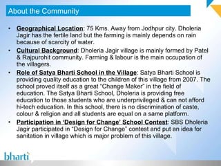 Geographical Location : 75 Kms. Away from Jodhpur city. Dholeria Jagir has the fertile land but the farming is mainly depends on rain because of scarcity of water. Cultural Background : Dholeria Jagir village is mainly formed by Patel & Rajpurohit community. Farming & labour is the main occupation of the villagers. Role of Satya Bharti School in the Village : Satya Bharti School is providing quality education to the children of this village from 2007. The school proved itself as a great “Change Maker” in the field of education. The Satya Bharti School, Dholeria is providing free education to those students who are underprivileged & can not afford hi-tech education. In this school, there is no discrimination of caste, colour & religion and all students are equal on a same platform. Participation in ‘Design for Change’ School Contest : SBS Dholeria Jagir participated in “Design for Change” contest and put an idea for sanitation in village which is major problem of this village. About the Community 
