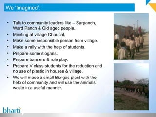 We ‘Imagined’: Talk to community leaders like – Sarpanch, Ward Panch & Old aged people. Meeting at village Chaupal. Make some responsible person from village. Make a rally with the help of students. Prepare some slogans. Prepare banners & role play.  Prepare V class students for the reduction and no use of plastic in houses & village. We will made a small Bio-gas plant with the help of community and will use the animals waste in a useful manner. 