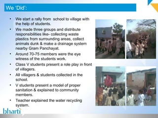 We ‘Did’: We start a rally from  school to village with the help of students. We made three groups and distribute responsibilities like- collecting waste plastics from surrounding areas, collect animals dunk & make a drainage system nearby Gram Panchayat. Around 70-75 members were the eye witness of the students work. Class V students present a role play in front of villagers. All villagers & students collected in the school. V students present a model of proper sanitation & explained to community members. Teacher explained the water recycling system. 