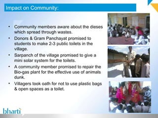 Impact on Community: Community members aware about the dieses which spread through wastes. Donors & Gram Panchayat promised to students to make 2-3 public toilets in the village. Sarpanch of the village promised to give a mini solar system for the toilets. A community member promised to repair the Bio-gas plant for the effective use of animals dunk. Villagers took oath for not to use plastic bags & open spaces as a toilet. 