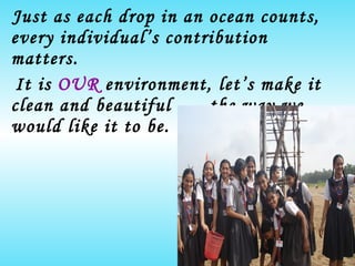 Just as each drop in an ocean counts, every individual’s contribution matters. It is  OUR  environment, let’s make it clean and beautiful …..the way we would like it to be.   