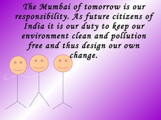 The Mumbai of tomorrow is our responsibility. As future citizens of India it is our duty to keep our environment clean and pollution free and thus design our own change. 