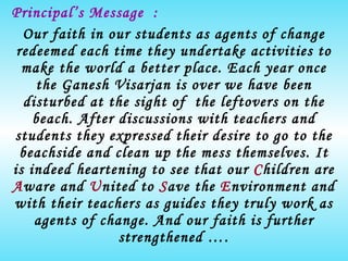 Principal’s Message  : Our faith in our students as agents of change redeemed each time they undertake activities to make the world a better place. Each year once the Ganesh Visarjan is over we have been disturbed at the sight of  the leftovers on the beach. After discussions with teachers and students they expressed their desire to go to the beachside and clean up the mess themselves. It is indeed heartening to see that our  C hildren are  A ware and  U nited to  S ave the  E nvironment and with their teachers as guides they truly work as agents of change. And our faith is further strengthened …. Ms.Meenakshi Kilpady 