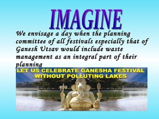 We envisage a day when the planning committee of all festivals especially that of Ganesh Utsav would include waste management as an integral part of their planning IMAGINE 