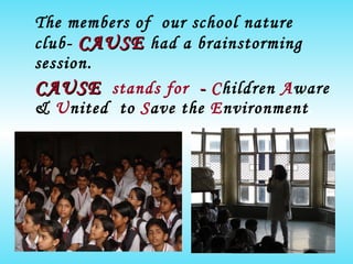 The members of  our school nature club-   CAUSE   had a brainstorming session. CAUSE   stands for   -  C hildren   A ware &   U nited  to  S ave the  E nvironment . 