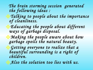 The brain storming session  generated  the following ideas : Talking to people about the importance of cleanliness. Educating the people about different ways of garbage disposal. Making the people aware about how garbage spoils the natural beauty. Getting everyone to realize that a beautiful surrounding is a right of children. Also the solution too lies with us. 