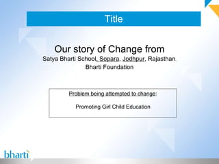 Title Our story of Change from Satya Bharti School , Sopara ,  Jodhpur , Rajasthan , Bharti Foundation Problem being attempted to change : Promoting Girl Child Education 
