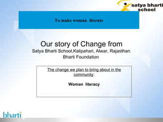 To make woman  literate Our story of Change from Satya Bharti School,Kalipahari, Alwar, Rajasthan , Bharti Foundation  The change we plan to bring about in the community : Woman  literacy 