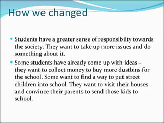 How we changed Students have a greater sense of responsibilty towards the society. They want to take up more issues and do something about it.  Some students have already come up with ideas – they want to collect money to buy more dustbins for the school. Some want to find a way to put street children into school. They want to visit their houses and convince their parents to send those kids to school.  