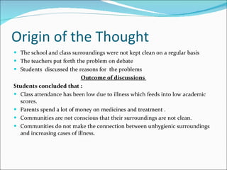 Origin of the Thought The school and class surroundings were not kept clean on a regular basis The teachers put forth the problem on debate Students  discussed the reasons for  the problems Outcome of discussions  Students concluded that :  Class attendance has been low due to illness which feeds into low academic scores.  Parents spend a lot of money on medicines and treatment .  Communities are not conscious that their surroundings are not clean. Communities do not make the connection between unhygienic surroundings and increasing cases of illness.  