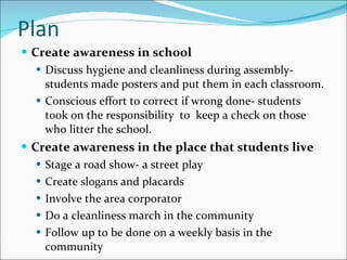 Plan Create awareness in school  Discuss hygiene and cleanliness during assembly- students made posters and put them in each classroom.  Conscious effort to correct if wrong done- students took on the responsibility  to  keep a check on those who litter the school. Create awareness in the place that students live Stage a road show- a street play  Create slogans and placards Involve the area corporator Do a cleanliness march in the community  Follow up to be done on a weekly basis in the community 