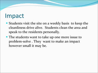 Impact Students visit the site on a weekly basis  to keep the cleanliness drive alive.  Students clean the area and speak to the residents personally.  The students want to take up one more issue to problem-solve . They  want to make an impact however small it may be.  