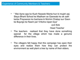 “  Mai Apne app ko Kush Naseeb Manta hun ki mujeh aaj Staya Bharti School ke Madham se Gawwalo ko ek sath karke Praywaran ko bachane ki Muhim Chalayi aur Gaon ke Bujurgo ke Naam par Vriksha ropan kiya” Jyoti Bala  Head Teacher The teachers  realised that they have done something special  for the village which has made a genuine difference in their lives. The villagers felt happy that this campaign has open their eyes and realize them how they can protect the environment as well plant a tree by name of their elders.  Experience of Community Members & Teachers: 