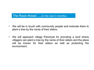 We will be in touch with community people and motivate them to plant a tree by the name of their elders .  We will approach village Panchyat for providing a land where villagers can plant a tree by the name of their elders and the place will be known for their elders as well as protecting the environment.  The Road Ahead….. (in the next 3 months) 