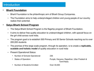 Bharti Foundation Bharti Foundation is the philanthropic arm of Bharti Group Companies. The Foundation aims to help underprivileged children and young people of our country realize their potential. Satya Bharti School Program The Satya Bharti School Program is the flagship program of Bharti Foundation. It aims to deliver free quality education to underprivileged children, with special focus on the girl child across rural India. The program goal is to establish 500 Primary and 50 Senior Schools reaching out to over 200,000 students The promise of this large scale program, through its operation, is to create a  replicable, scalable and holistic model  of quality education in rural India   Present Operational Status: Number of Schools Operational: 236 States of Operation: Punjab, Haryana, Rajasthan, Uttar Pradesh &  Tamil Nadu Number of Students Enrolled: Over 30,000 Introduction 