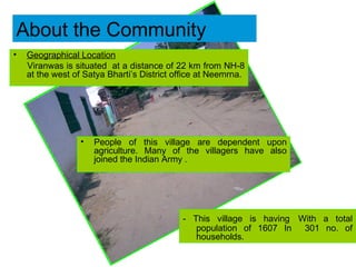 Geographical Location   Viranwas is situated  at a distance of 22 km from NH-8 at the west of Satya Bharti’s District office at Neemrna. About the Community - This village is having   With a total population of 1607 In  301 no. of households. People of this village are dependent upon agriculture. Many of the villagers have also joined the Indian Army  . 
