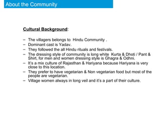 Cultural Background : The villagers belongs to  Hindu Community . Dominant cast is Yadav.  They followed the all Hindu rituals and festivals. The dressing style of community is long white  Kurta & Dhoti / Pant & Shirt, for men and women dressing style is Ghagra & Odhni. It’s a mix culture of Rajasthan & Hariyana because Hariyana is very close to this location.  They prefer to have vegetarian & Non vegetarian food but most of the people are vegetarian. Village women always in long veil and it’s a part of their culture. About the Community 