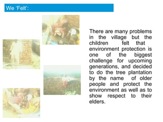 There are many problems in the village but the children  felt that  environment protection is one of the biggest challenge for upcoming generations, and decided to do the tree plantation by the name  of older people and protect the environment as well as to show respect to their elders.  We ‘Felt’: 