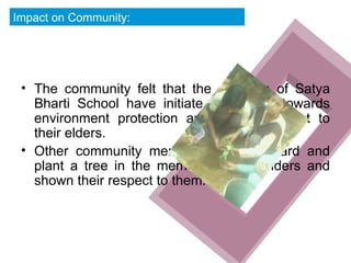 The community felt that the students of Satya Bharti School have initiate great step towards environment protection and shown respect to their elders. Other community members came forward and plant a tree in the memory of their elders and shown their respect to them. Impact on Community: 