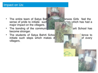 The entire team of Satya Bahrti School Viranwas Girls  feel the  sense of pride to initiate  such a novel campaign which has had a major impact on the villagers. The bonding of the community with our Satya Bharti School has become stronger. The students of Satya Bahrti School  gained the  confidence to initiate such steps which makes difference in the life of every villagers.  Impact on Us: 