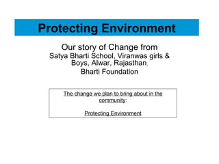 Protecting Environment Our story of Change from Satya Bharti School, Viranwas girls & Boys, Alwar, Rajasthan , Bharti Foundation The change we plan to bring about in the community : Protecting  Environment 