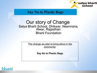 Say No to Plastic Bags Our story of Change  Satya Bharti School, Dhikwar, Neemrana, Alwar, Rajasthan , Bharti Foundation The change we plan to bring about in the community : Say No to Plastic Bags 