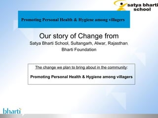 Promoting Personal Health & Hygiene among villagers  Our story of Change from Satya Bharti School, Sultangarh, Alwar, Rajasthan , Bharti Foundation The change we plan to bring about in the community : Promoting Personal Health & Hygiene among villagers 