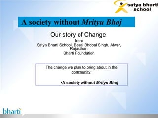 A society without  Mrityu Bhoj   Our story of Change  from Satya Bharti School, Basai Bhopal Singh, Alwar, Rajasthan , Bharti Foundation ,[object Object],[object Object]
