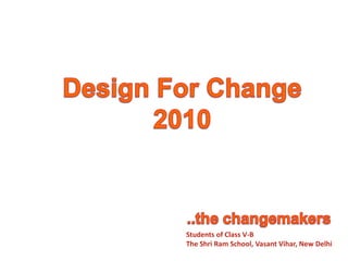 Design For Change 2010 ..the changemakers Students of Class V-B The Shri Ram School, VasantVihar, New Delhi 