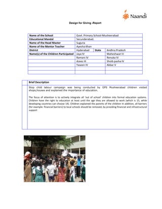 Design for Giving -Report



Name of the School                           Govt. Primary School-Musheerabad
Educational Mandal                           Secunderabad.
Name of the Head Master                      Suguna
Name of the Mentor Teacher                   Ayesha Khan
District                                     Hyderabad      State    Andhra Pradesh
Name(s) of the Children Participated         Jaya IV                 Maheshwari V
                                             Ramani IV               Renuka IV
                                             Azeez III               Shoib pasha IV
                                             Yaseen IV               Akbar V




Brief Description
Stop child labour campaign was being conducted by GPS Musheerabad children visited
shops,houses and explained the importance of education.

The focus of attention is to actively integrate all ‘out of school’ children into formal education systems.
Children have the right to education at least until the age they are allowed to work (which is 15, while
developing countries can choose 14). Children explained the parents of the children In addition, all barriers
(for example: financial barriers) to local schools should be removed, by providing financial and infrastructural
support
 