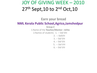 JOY OF GIVING WEEK – 201027th Sept,10 to 2nd Oct,10         Earn your bread NML Kerala Public School,Agrico,Jamshedpur  Group 2 1.Name of the Teacher/Mentor : Ishita 2.Names of students:  1.  – Std VIII                                  2.  -- StdVIII                                  3. -- Std VIII                                  4. -- Std VIII                                  5.  -- Std VIII                                  6. -- Std VIII       