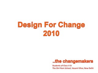 Design For Change 2010 ..the changemakers Students of Class V-D The Shri Ram School, Vasant Vihar, New Delhi 
