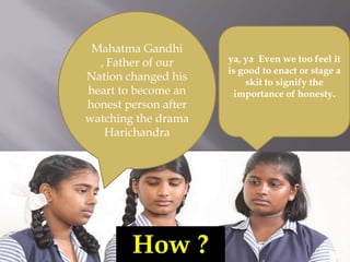 Mahatma Gandhi , Father of our Nation changed his heart to become an honest person after watching the drama Harichandraya, ya  Even we too feel it is good to enact or stage a  skit to signify the importance of honesty.How ?